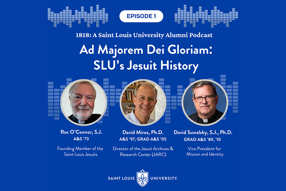 Alumni podcast guests A blue graphic that says Episode One, 1818 A Saint Louis University Alumni Podcast. Three headshot photos are shown each with a name and title under them. The names are Father Roc O'Connor (founding member of the St. Louis Jesuits), Dr. David Miros (Director of the Jesuit Archives and Research Center, and Father David Suwalsky (SLU's vice president for mission and identity.